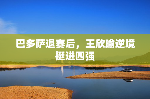 巴多萨退赛后，王欣瑜逆境挺进四强