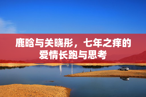 鹿晗与关晓彤，七年之痒的爱情长跑与思考