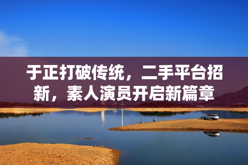 于正打破传统，二手平台招新，素人演员开启新篇章