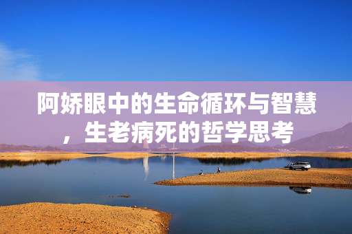 阿娇眼中的生命循环与智慧，生老病死的哲学思考
