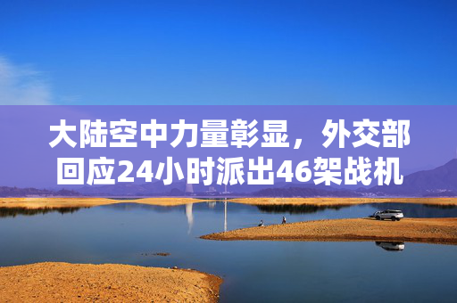 大陆空中力量彰显，外交部回应24小时派出46架战机展现国家自信