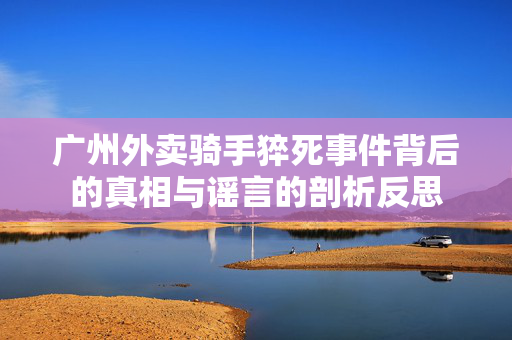 广州外卖骑手猝死事件背后的真相与谣言的剖析反思