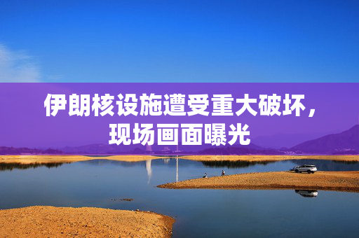 伊朗核设施遭受重大破坏，现场画面曝光