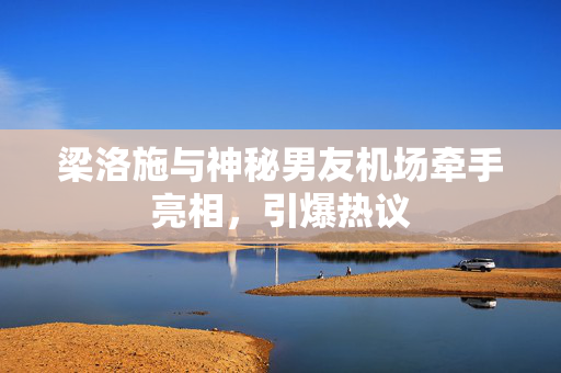 梁洛施与神秘男友机场牵手亮相，引爆热议