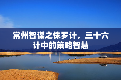 常州智谋之侏罗计，三十六计中的策略智慧