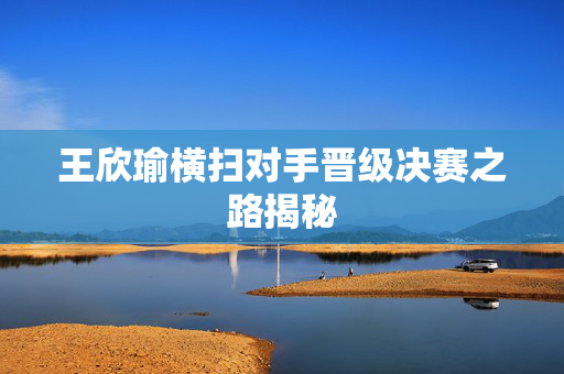 王欣瑜横扫对手晋级决赛之路揭秘