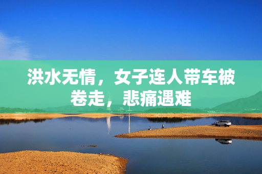 洪水无情，女子连人带车被卷走，悲痛遇难