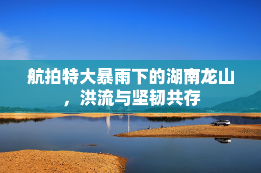 航拍特大暴雨下的湖南龙山，洪流与坚韧共存