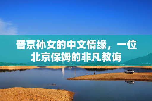 普京孙女的中文情缘，一位北京保姆的非凡教诲