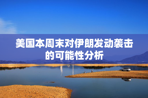美国本周末对伊朗发动袭击的可能性分析