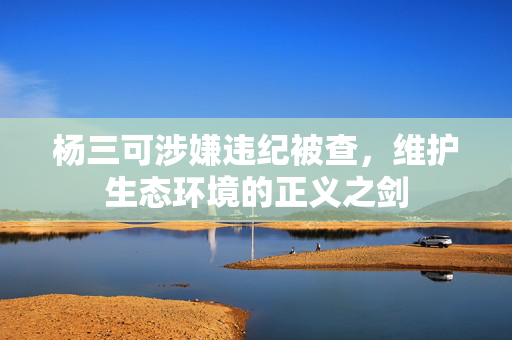 杨三可涉嫌违纪被查，维护生态环境的正义之剑
