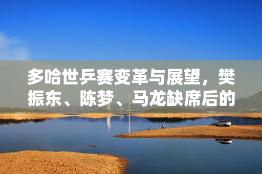 多哈世乒赛变革与展望，樊振东、陈梦、马龙缺席后的新篇章