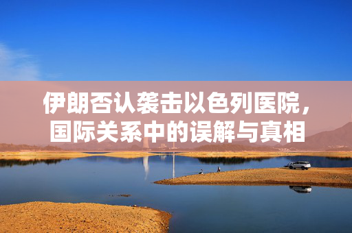 伊朗否认袭击以色列医院，国际关系中的误解与真相