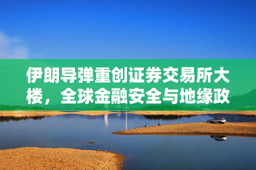 伊朗导弹重创证券交易所大楼，全球金融安全与地缘政治的深度碰撞