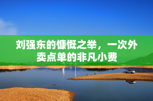 刘强东的慷慨之举，一次外卖点单的非凡小费