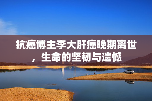抗癌博主李大肝癌晚期离世，生命的坚韧与遗憾