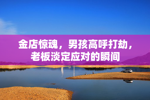 金店惊魂，男孩高呼打劫，老板淡定应对的瞬间