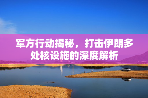 军方行动揭秘，打击伊朗多处核设施的深度解析