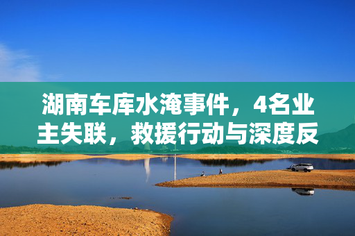 湖南车库水淹事件，4名业主失联，救援行动与深度反思