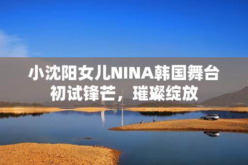小沈阳女儿NINA韩国舞台初试锋芒，璀璨绽放