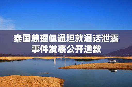 泰国总理佩通坦就通话泄露事件发表公开道歉