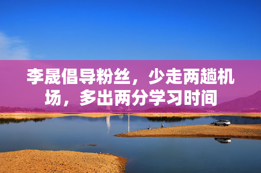 李晟倡导粉丝，少走两趟机场，多出两分学习时间