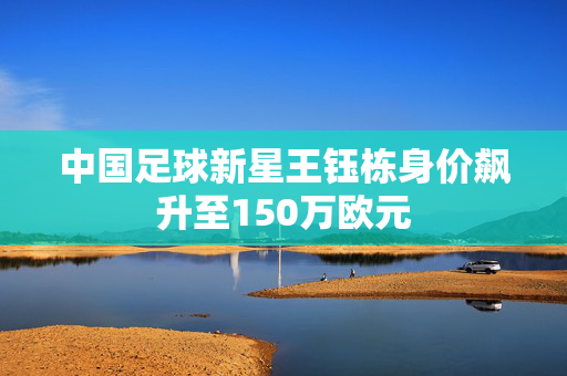 中国足球新星王钰栋身价飙升至150万欧元