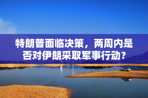 特朗普面临决策，两周内是否对伊朗采取军事行动？