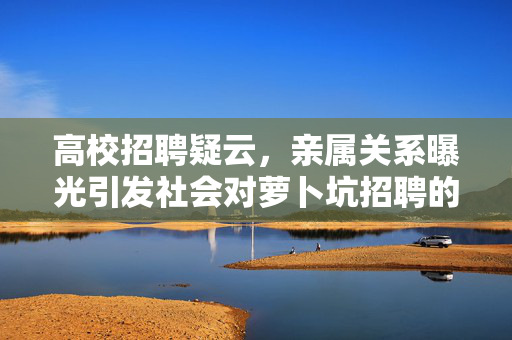 高校招聘疑云，亲属关系曝光引发社会对萝卜坑招聘的关注
