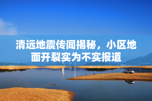 清远地震传闻揭秘，小区地面开裂实为不实报道