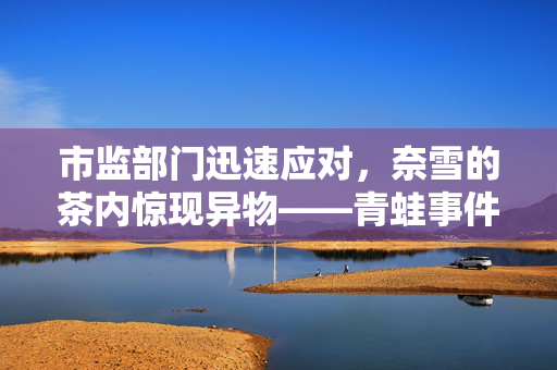 市监部门迅速应对，奈雪的茶内惊现异物——青蛙事件曝光