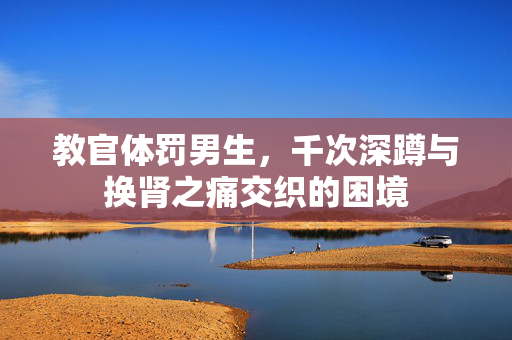 教官体罚男生，千次深蹲与换肾之痛交织的困境