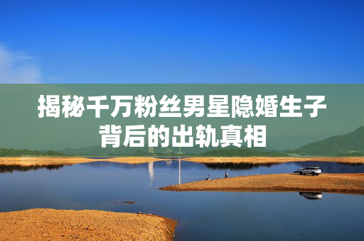 揭秘千万粉丝男星隐婚生子背后的出轨真相