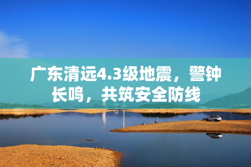 广东清远4.3级地震，警钟长鸣，共筑安全防线