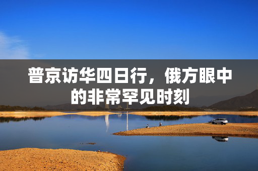 普京访华四日行，俄方眼中的非常罕见时刻