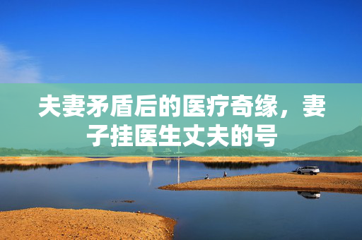 夫妻矛盾后的医疗奇缘，妻子挂医生丈夫的号