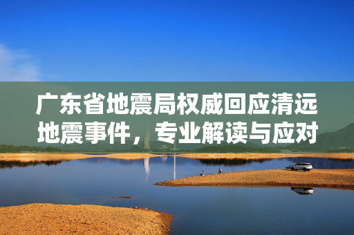 广东省地震局权威回应清远地震事件，专业解读与应对措施
