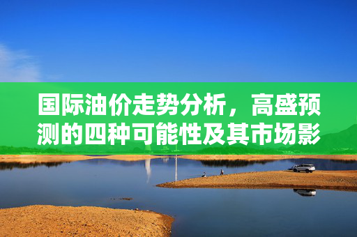 国际油价走势分析，高盛预测的四种可能性及其市场影响