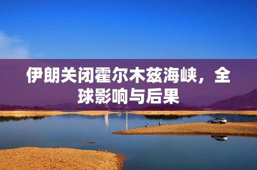 伊朗关闭霍尔木兹海峡，全球影响与后果