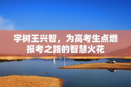宇树王兴智，为高考生点燃报考之路的智慧火花