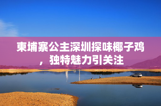 柬埔寨公主深圳探味椰子鸡，独特魅力引关注