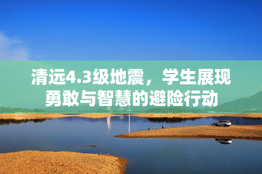 清远4.3级地震，学生展现勇敢与智慧的避险行动
