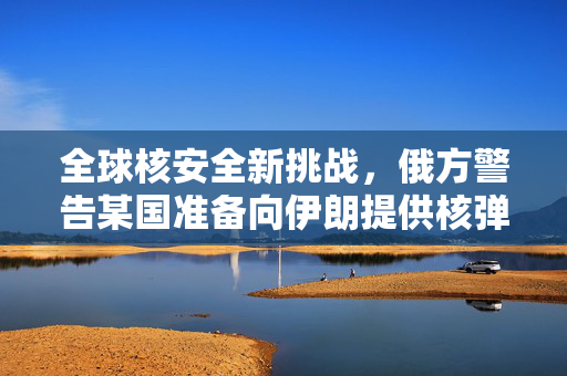 全球核安全新挑战，俄方警告某国准备向伊朗提供核弹头
