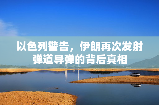 以色列警告，伊朗再次发射弹道导弹的背后真相