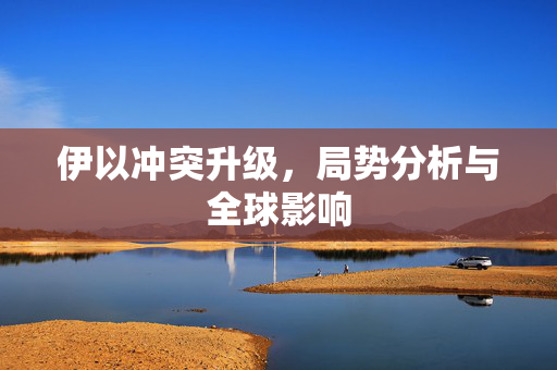 伊以冲突升级，局势分析与全球影响