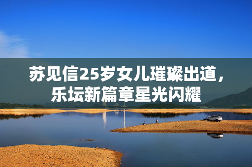 苏见信25岁女儿璀璨出道，乐坛新篇章星光闪耀