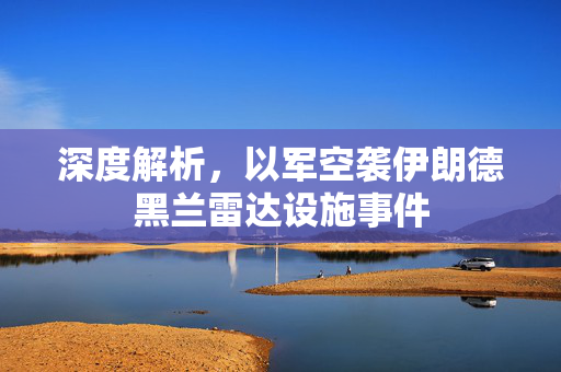 深度解析，以军空袭伊朗德黑兰雷达设施事件