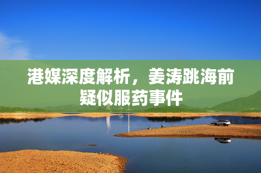 港媒深度解析，姜涛跳海前疑似服药事件