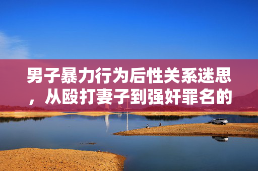 男子暴力行为后性关系迷思，从殴打妻子到强奸罪名的深度解析