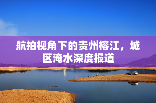 航拍视角下的贵州榕江，城区淹水深度报道